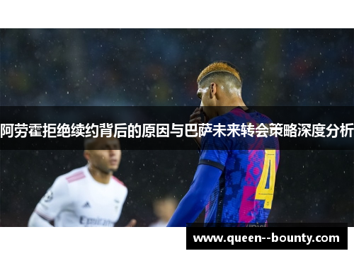 阿劳霍拒绝续约背后的原因与巴萨未来转会策略深度分析